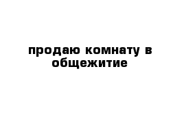 продаю комнату в общежитие